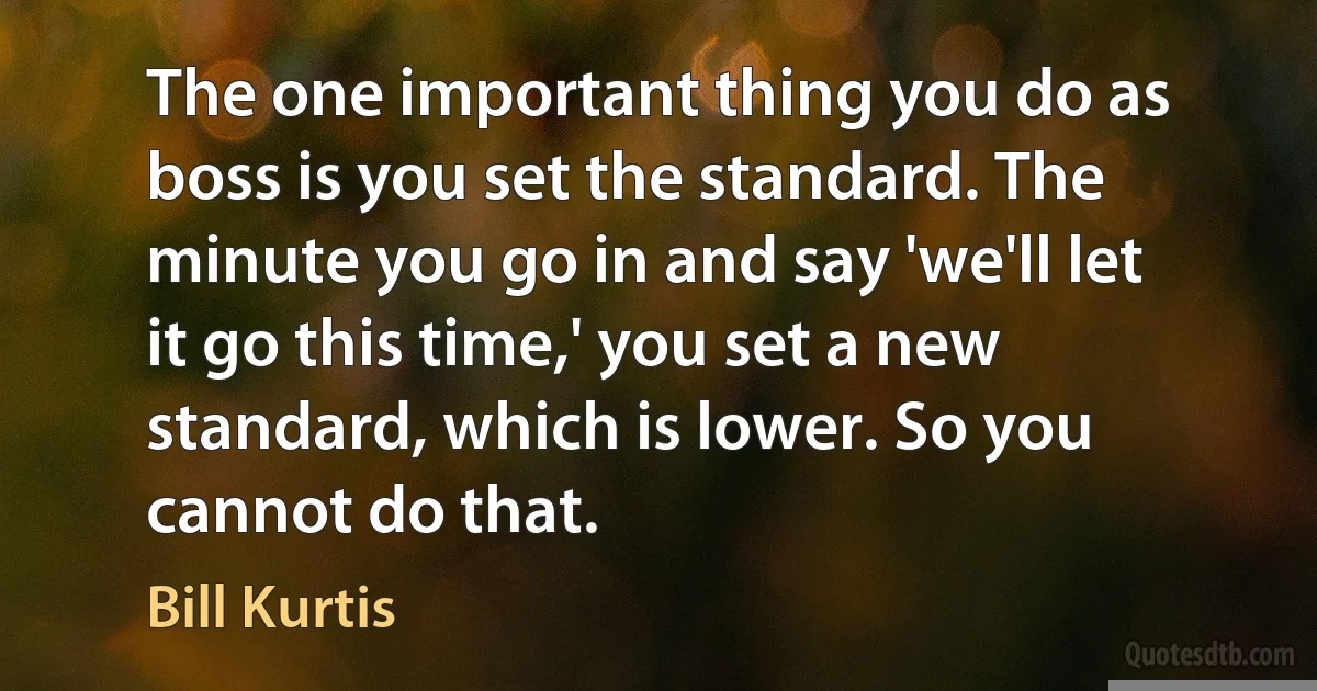 The one important thing you do as boss is you set the standard. The minute you go in and say 'we'll let it go this time,' you set a new standard, which is lower. So you cannot do that. (Bill Kurtis)