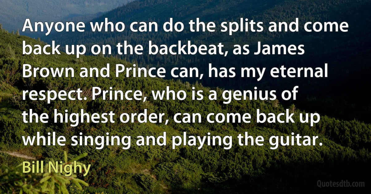 Anyone who can do the splits and come back up on the backbeat, as James Brown and Prince can, has my eternal respect. Prince, who is a genius of the highest order, can come back up while singing and playing the guitar. (Bill Nighy)