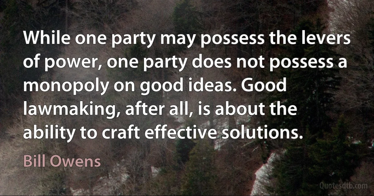 While one party may possess the levers of power, one party does not possess a monopoly on good ideas. Good lawmaking, after all, is about the ability to craft effective solutions. (Bill Owens)