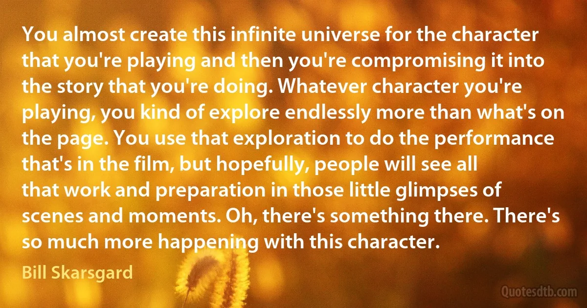 You almost create this infinite universe for the character that you're playing and then you're compromising it into the story that you're doing. Whatever character you're playing, you kind of explore endlessly more than what's on the page. You use that exploration to do the performance that's in the film, but hopefully, people will see all that work and preparation in those little glimpses of scenes and moments. Oh, there's something there. There's so much more happening with this character. (Bill Skarsgard)