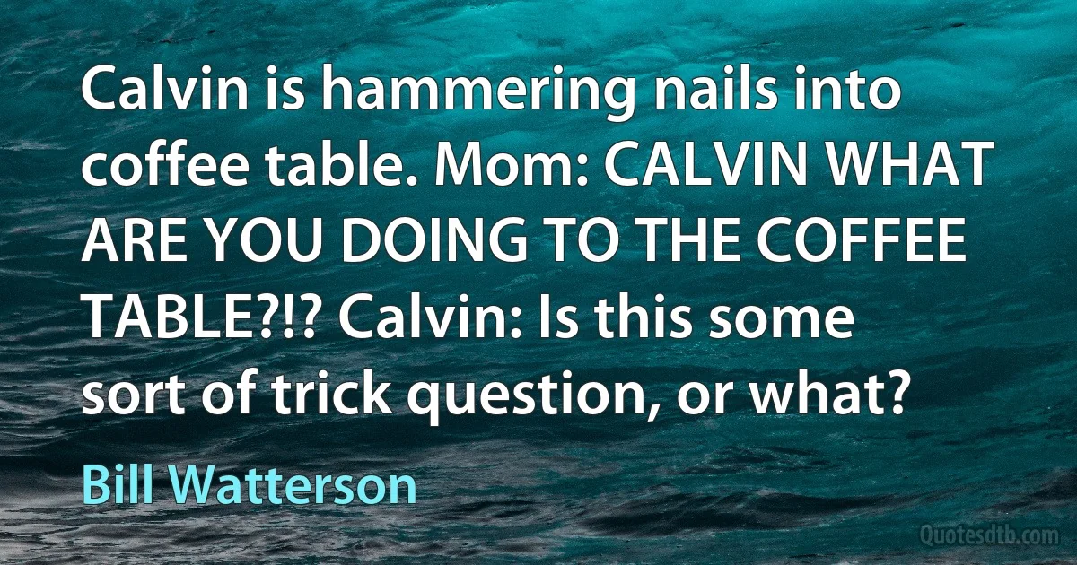 Calvin is hammering nails into coffee table. Mom: CALVIN WHAT ARE YOU DOING TO THE COFFEE TABLE?!? Calvin: Is this some sort of trick question, or what? (Bill Watterson)