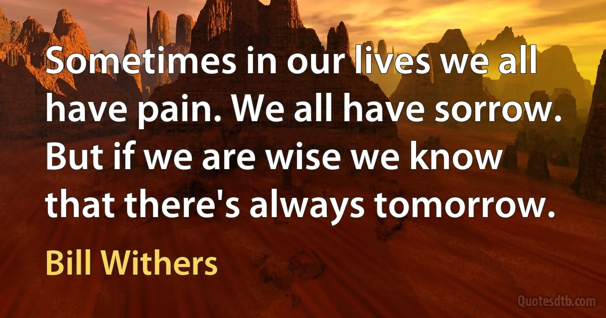 Sometimes in our lives we all have pain. We all have sorrow. But if we are wise we know that there's always tomorrow. (Bill Withers)