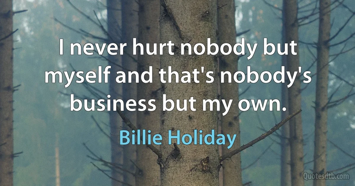 I never hurt nobody but myself and that's nobody's business but my own. (Billie Holiday)