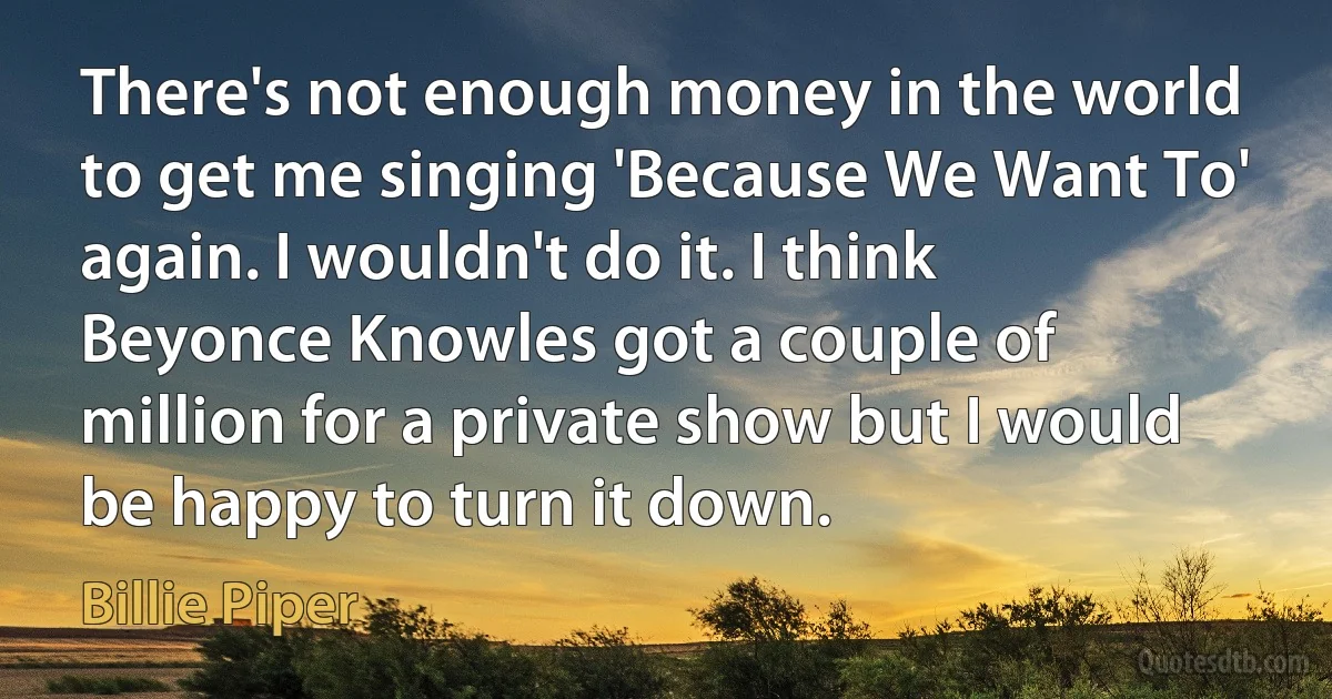 There's not enough money in the world to get me singing 'Because We Want To' again. I wouldn't do it. I think Beyonce Knowles got a couple of million for a private show but I would be happy to turn it down. (Billie Piper)