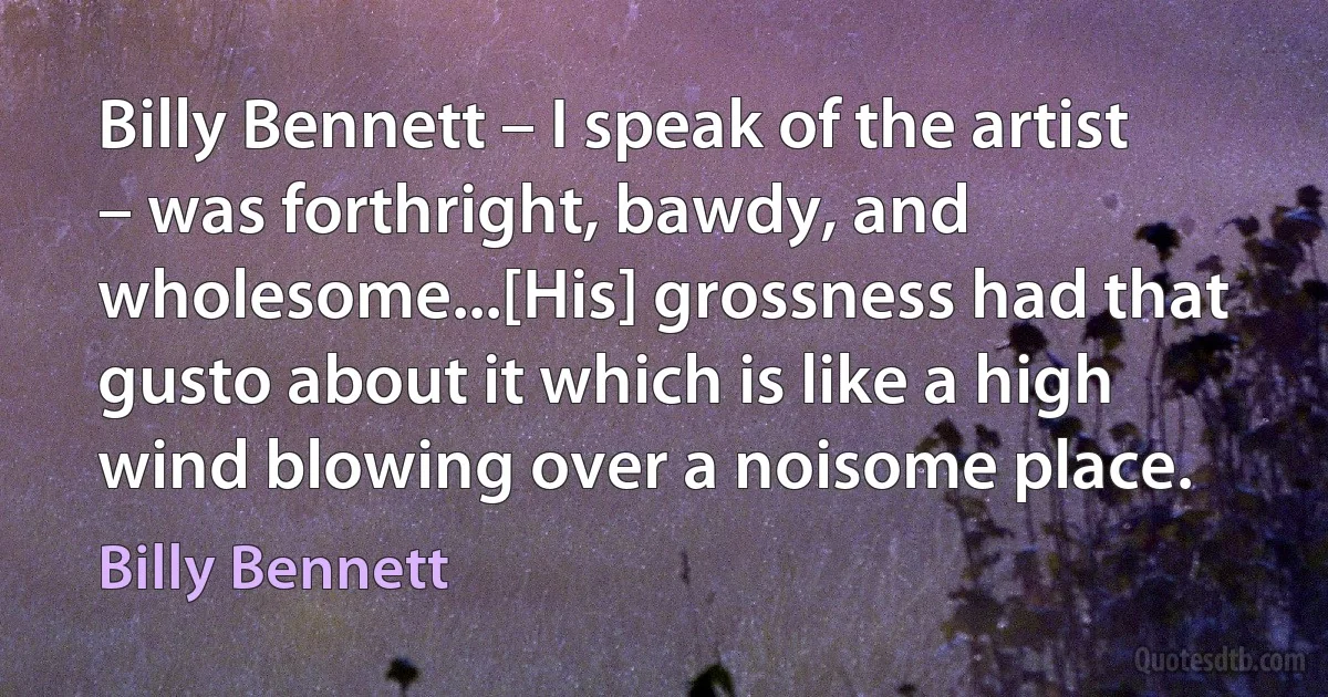 Billy Bennett – I speak of the artist – was forthright, bawdy, and wholesome...[His] grossness had that gusto about it which is like a high wind blowing over a noisome place. (Billy Bennett)