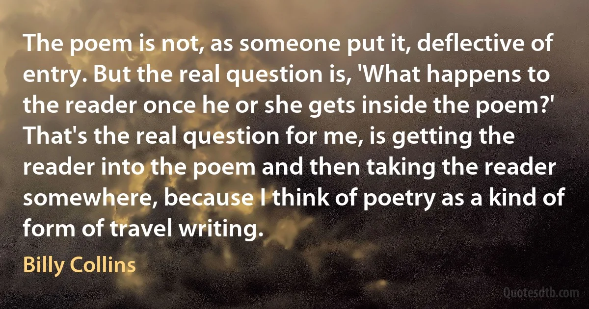 The poem is not, as someone put it, deflective of entry. But the real question is, 'What happens to the reader once he or she gets inside the poem?' That's the real question for me, is getting the reader into the poem and then taking the reader somewhere, because I think of poetry as a kind of form of travel writing. (Billy Collins)