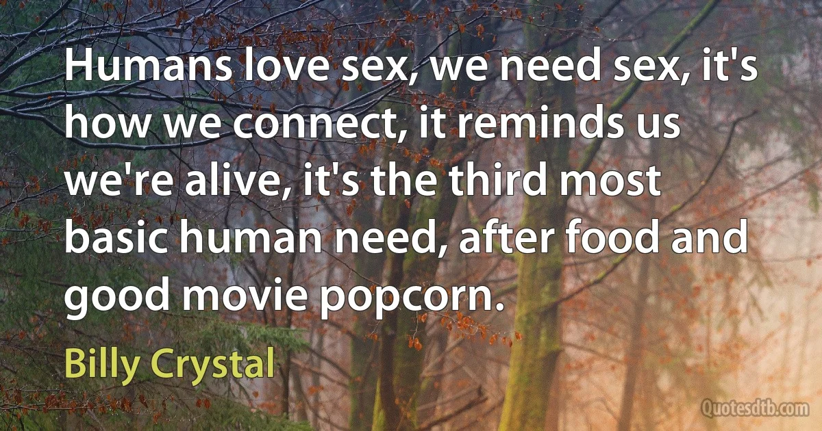 Humans love sex, we need sex, it's how we connect, it reminds us we're alive, it's the third most basic human need, after food and good movie popcorn. (Billy Crystal)