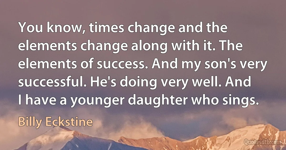 You know, times change and the elements change along with it. The elements of success. And my son's very successful. He's doing very well. And I have a younger daughter who sings. (Billy Eckstine)