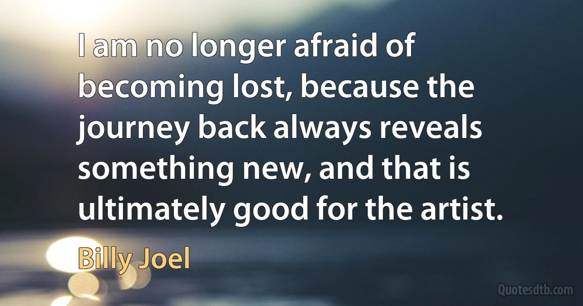 I am no longer afraid of becoming lost, because the journey back always reveals something new, and that is ultimately good for the artist. (Billy Joel)