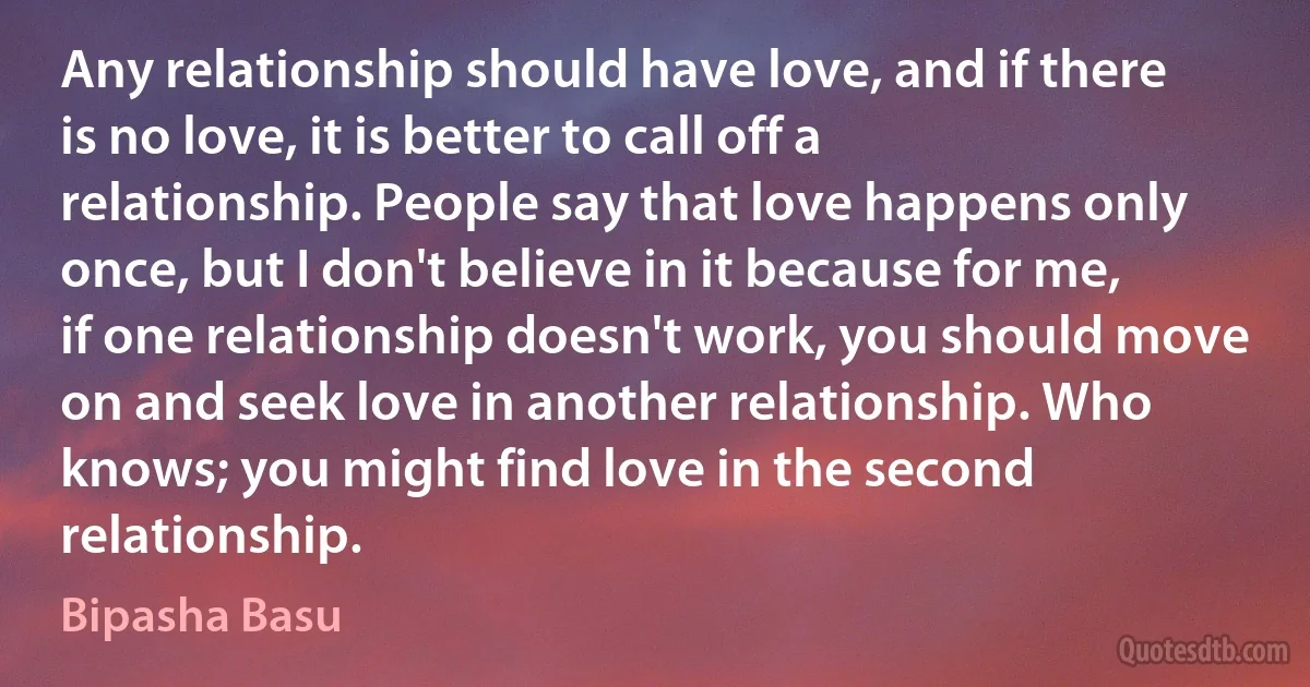 Any relationship should have love, and if there is no love, it is better to call off a relationship. People say that love happens only once, but I don't believe in it because for me, if one relationship doesn't work, you should move on and seek love in another relationship. Who knows; you might find love in the second relationship. (Bipasha Basu)