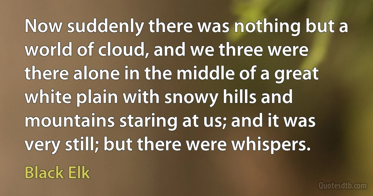 Now suddenly there was nothing but a world of cloud, and we three were there alone in the middle of a great white plain with snowy hills and mountains staring at us; and it was very still; but there were whispers. (Black Elk)