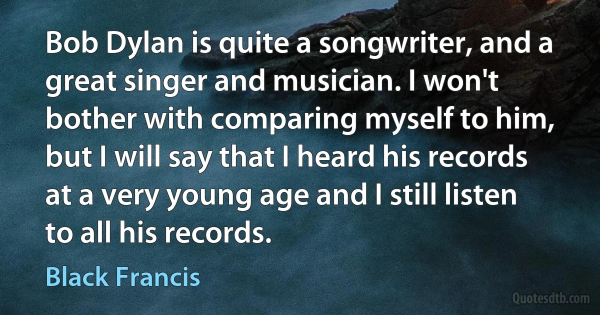 Bob Dylan is quite a songwriter, and a great singer and musician. I won't bother with comparing myself to him, but I will say that I heard his records at a very young age and I still listen to all his records. (Black Francis)