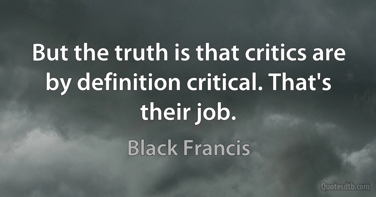 But the truth is that critics are by definition critical. That's their job. (Black Francis)