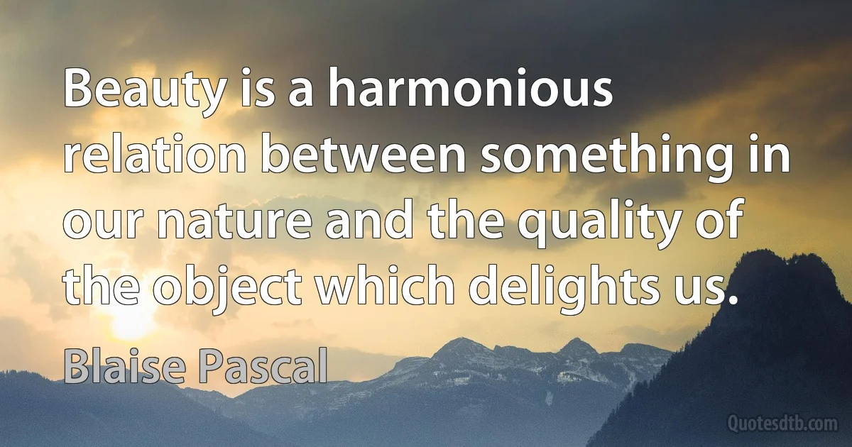 Beauty is a harmonious relation between something in our nature and the quality of the object which delights us. (Blaise Pascal)