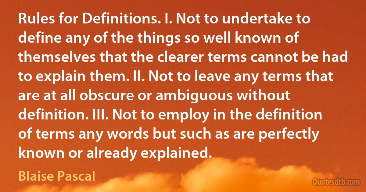 Rules for Definitions. I. Not to undertake to define any of the things so well known of themselves that the clearer terms cannot be had to explain them. II. Not to leave any terms that are at all obscure or ambiguous without definition. III. Not to employ in the definition of terms any words but such as are perfectly known or already explained. (Blaise Pascal)