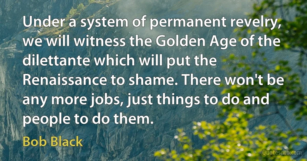 Under a system of permanent revelry, we will witness the Golden Age of the dilettante which will put the Renaissance to shame. There won't be any more jobs, just things to do and people to do them. (Bob Black)