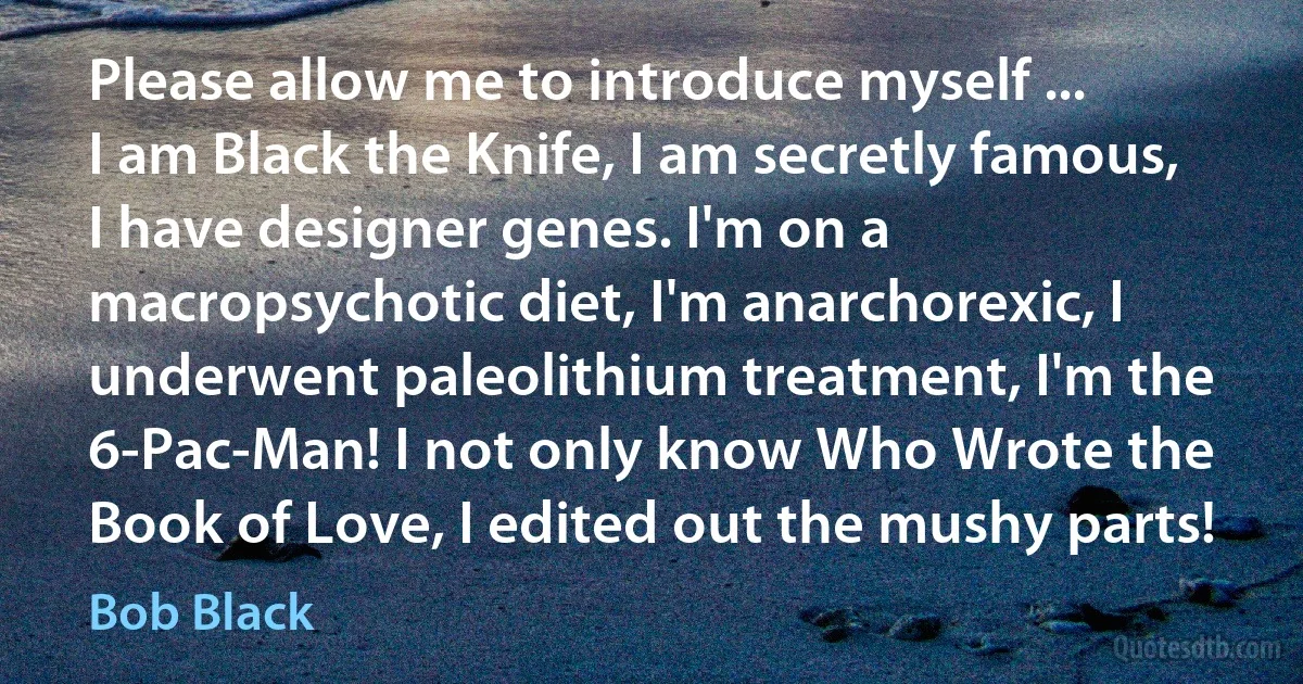 Please allow me to introduce myself ...
I am Black the Knife, I am secretly famous, I have designer genes. I'm on a macropsychotic diet, I'm anarchorexic, I underwent paleolithium treatment, I'm the 6-Pac-Man! I not only know Who Wrote the Book of Love, I edited out the mushy parts! (Bob Black)