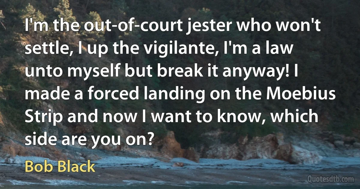 I'm the out-of-court jester who won't settle, I up the vigilante, I'm a law unto myself but break it anyway! I made a forced landing on the Moebius Strip and now I want to know, which side are you on? (Bob Black)