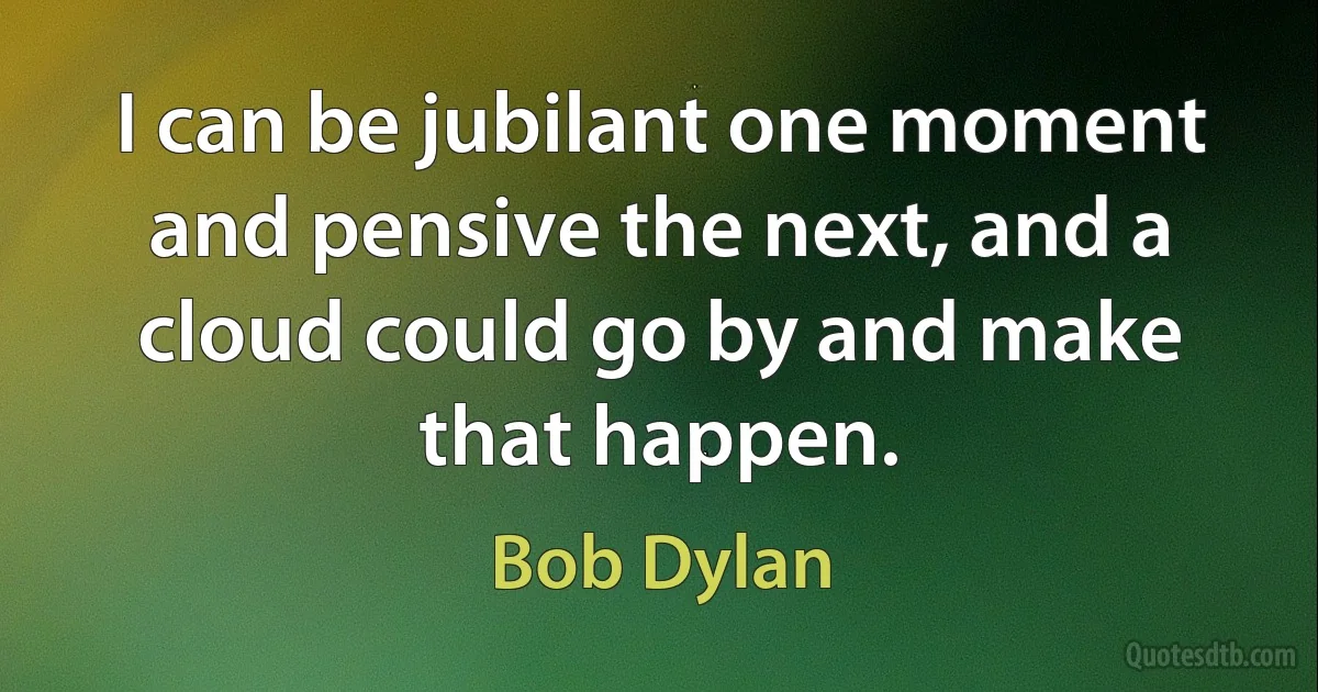 I can be jubilant one moment and pensive the next, and a cloud could go by and make that happen. (Bob Dylan)