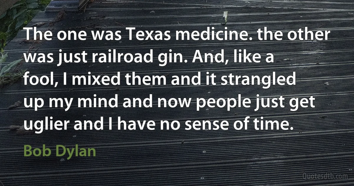 The one was Texas medicine. the other was just railroad gin. And, like a fool, I mixed them and it strangled up my mind and now people just get uglier and I have no sense of time. (Bob Dylan)