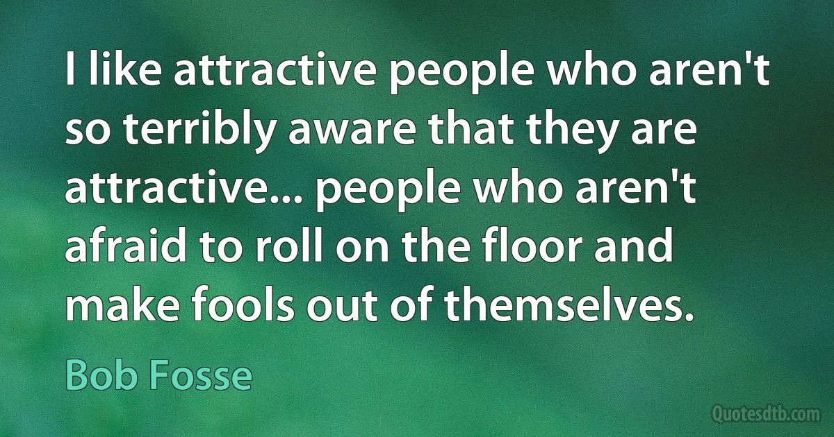 I like attractive people who aren't so terribly aware that they are attractive... people who aren't afraid to roll on the floor and make fools out of themselves. (Bob Fosse)