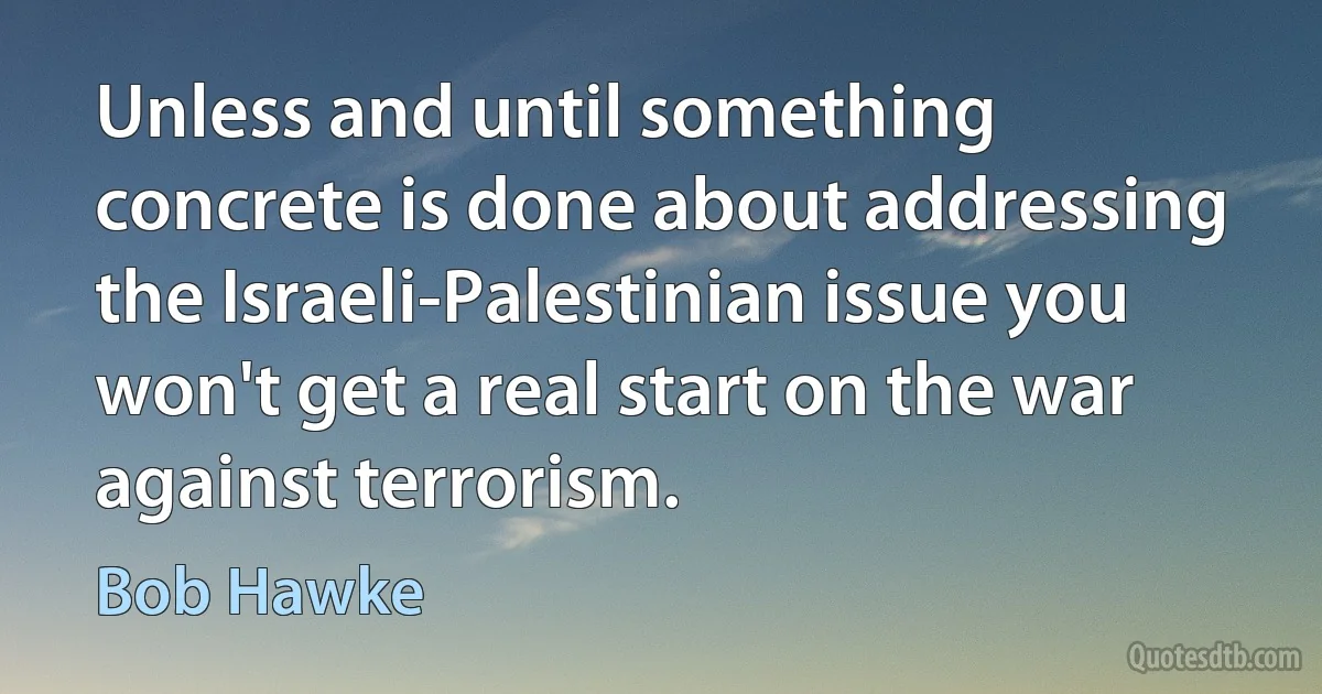 Unless and until something concrete is done about addressing the Israeli-Palestinian issue you won't get a real start on the war against terrorism. (Bob Hawke)