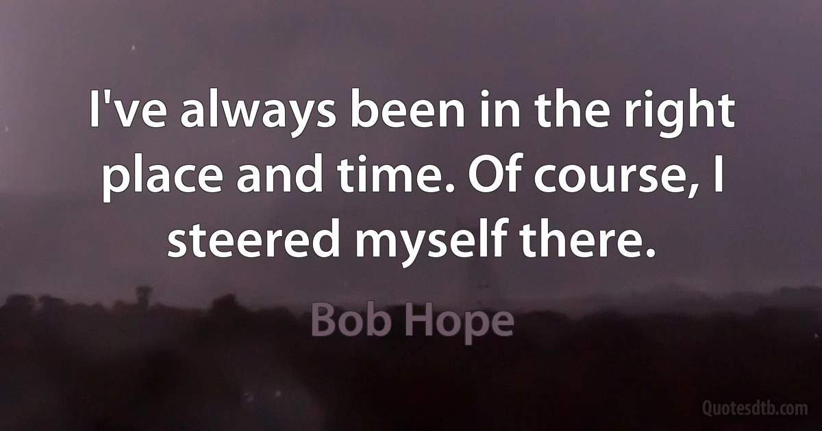 I've always been in the right place and time. Of course, I steered myself there. (Bob Hope)