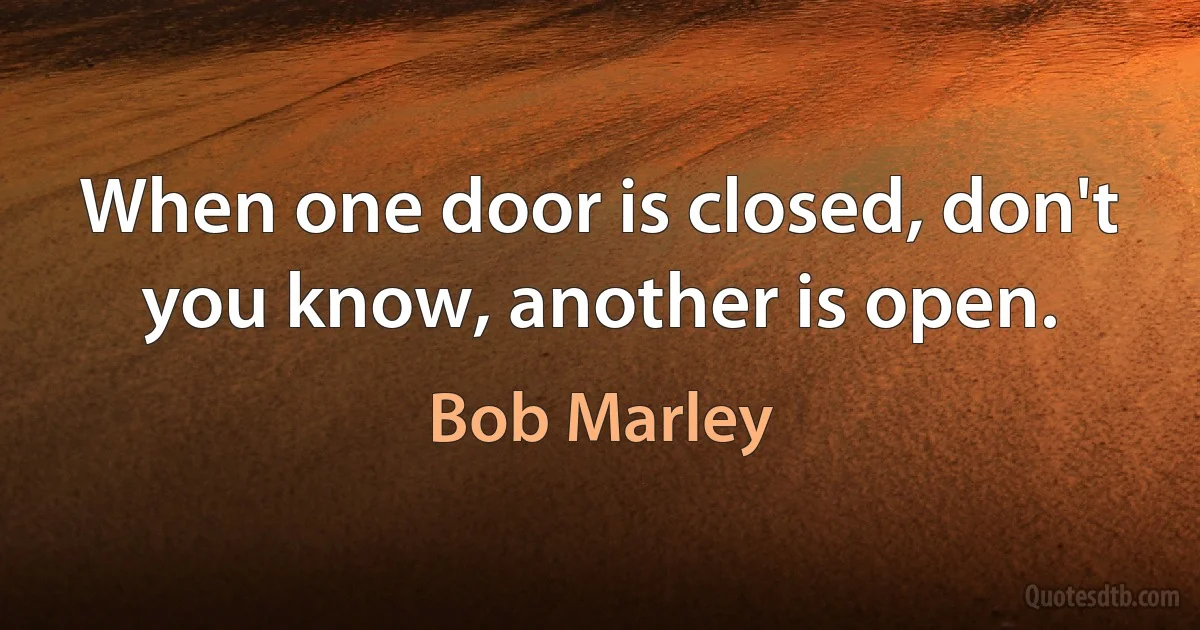 When one door is closed, don't you know, another is open. (Bob Marley)