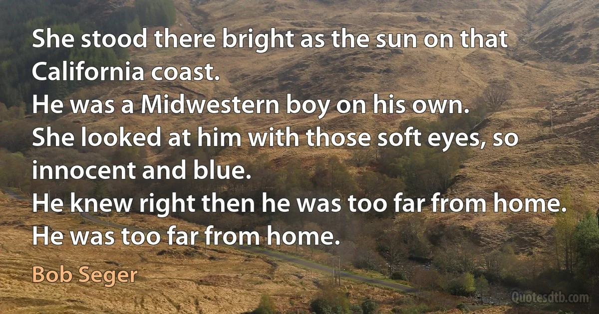 She stood there bright as the sun on that California coast.
He was a Midwestern boy on his own.
She looked at him with those soft eyes, so innocent and blue.
He knew right then he was too far from home.
He was too far from home. (Bob Seger)