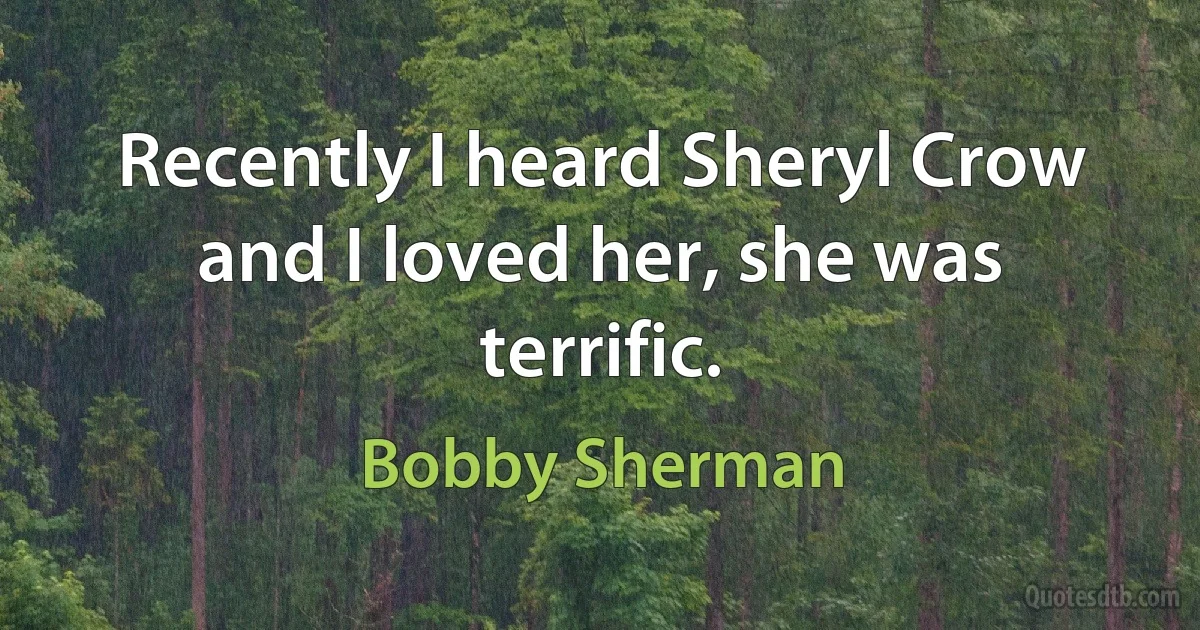 Recently I heard Sheryl Crow and I loved her, she was terrific. (Bobby Sherman)