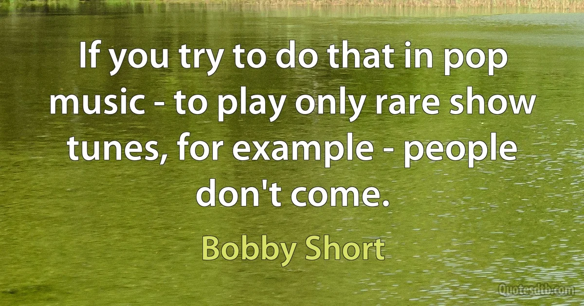 If you try to do that in pop music - to play only rare show tunes, for example - people don't come. (Bobby Short)