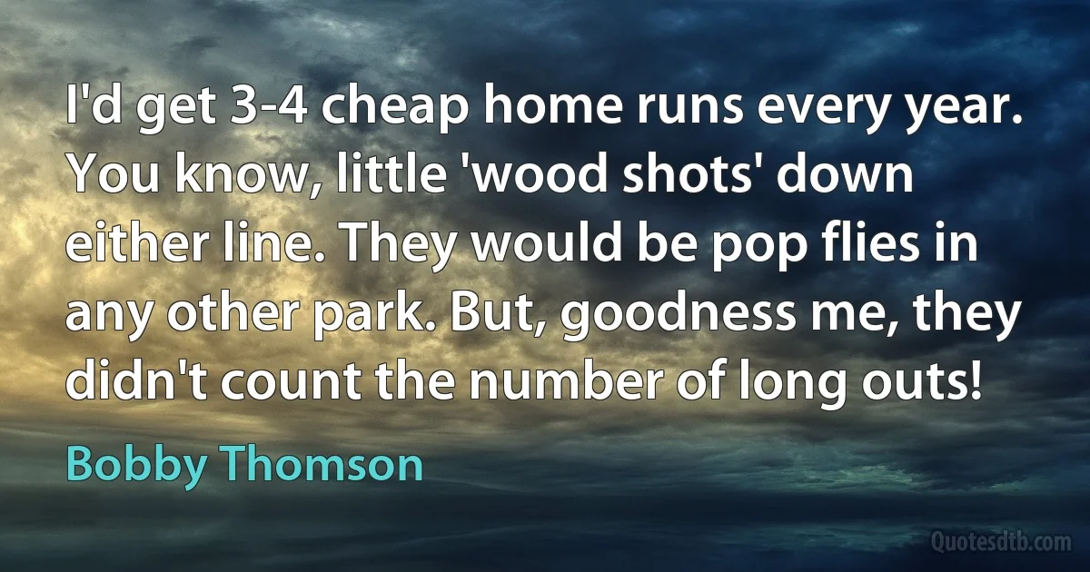 I'd get 3-4 cheap home runs every year. You know, little 'wood shots' down either line. They would be pop flies in any other park. But, goodness me, they didn't count the number of long outs! (Bobby Thomson)