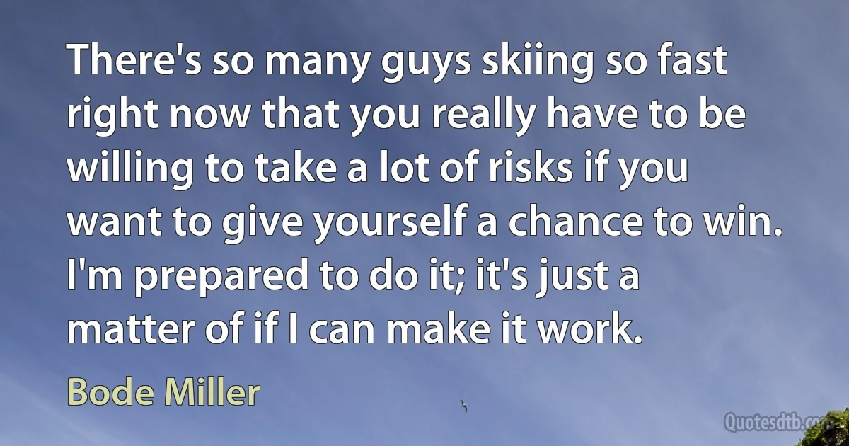 There's so many guys skiing so fast right now that you really have to be willing to take a lot of risks if you want to give yourself a chance to win. I'm prepared to do it; it's just a matter of if I can make it work. (Bode Miller)