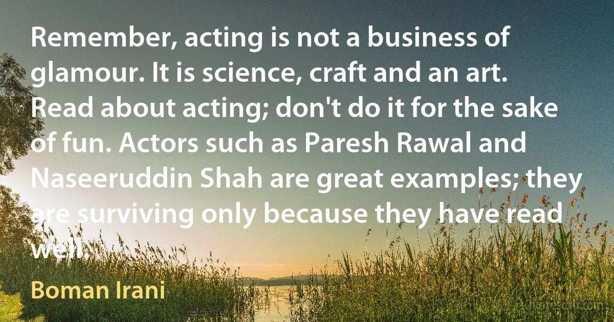 Remember, acting is not a business of glamour. It is science, craft and an art. Read about acting; don't do it for the sake of fun. Actors such as Paresh Rawal and Naseeruddin Shah are great examples; they are surviving only because they have read well. (Boman Irani)