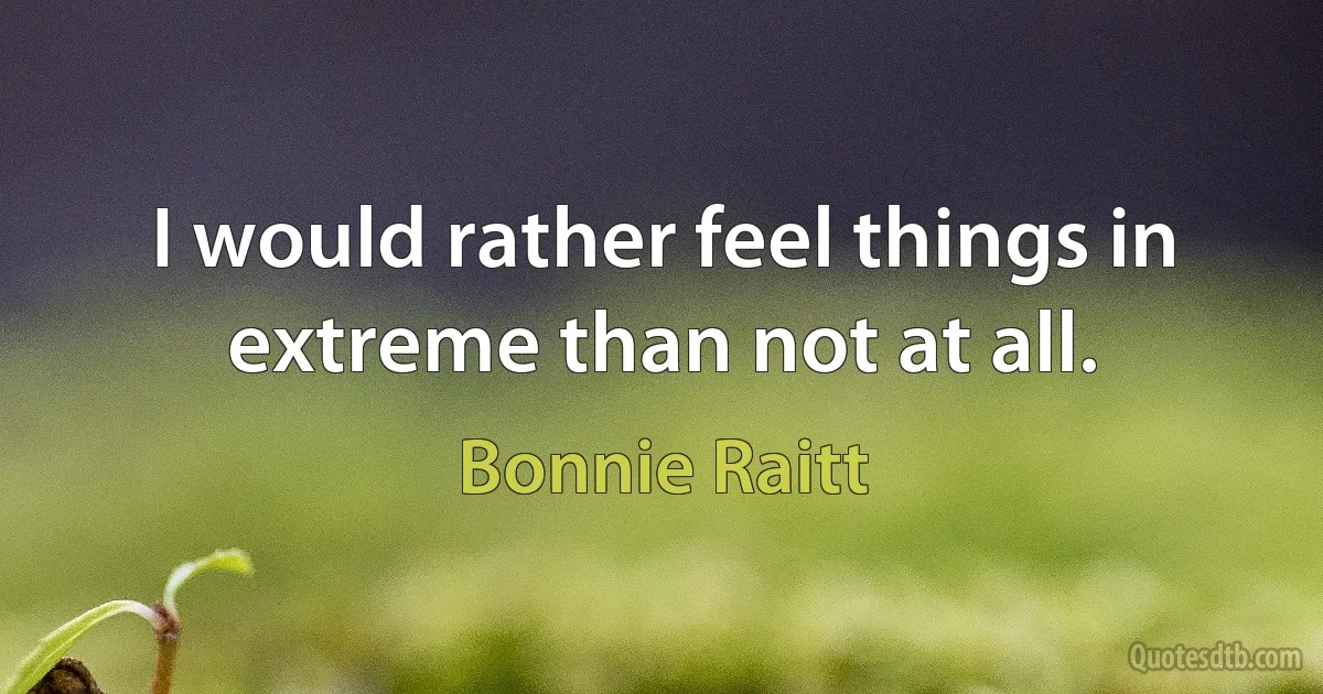 I would rather feel things in extreme than not at all. (Bonnie Raitt)