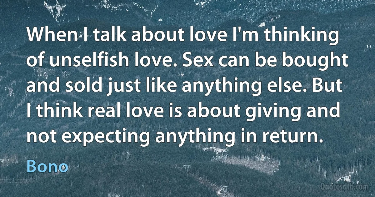 When I talk about love I'm thinking of unselfish love. Sex can be bought and sold just like anything else. But I think real love is about giving and not expecting anything in return. (Bono)