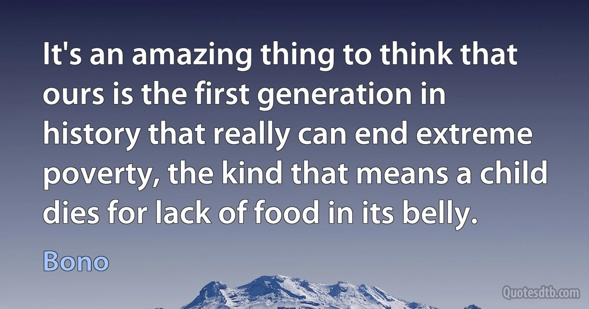 It's an amazing thing to think that ours is the first generation in history that really can end extreme poverty, the kind that means a child dies for lack of food in its belly. (Bono)