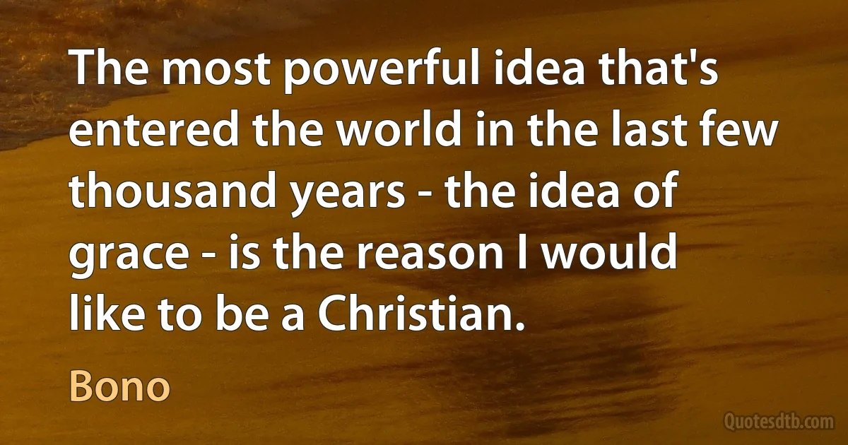 The most powerful idea that's entered the world in the last few thousand years - the idea of grace - is the reason I would like to be a Christian. (Bono)