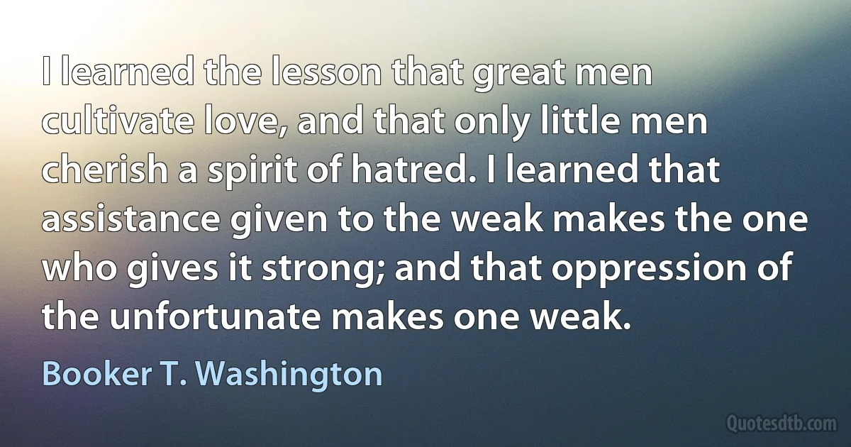 I learned the lesson that great men cultivate love, and that only little men cherish a spirit of hatred. I learned that assistance given to the weak makes the one who gives it strong; and that oppression of the unfortunate makes one weak. (Booker T. Washington)