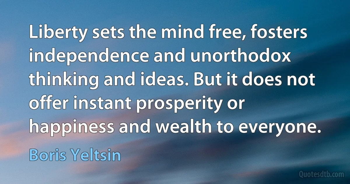 Liberty sets the mind free, fosters independence and unorthodox thinking and ideas. But it does not offer instant prosperity or happiness and wealth to everyone. (Boris Yeltsin)