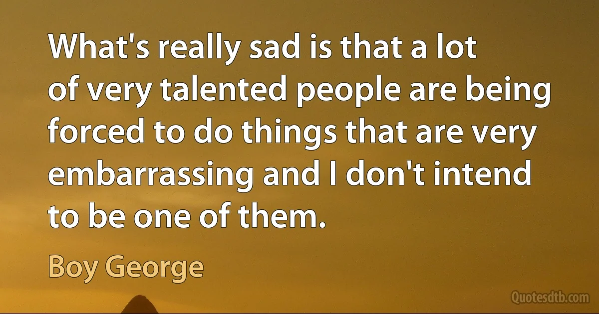 What's really sad is that a lot of very talented people are being forced to do things that are very embarrassing and I don't intend to be one of them. (Boy George)