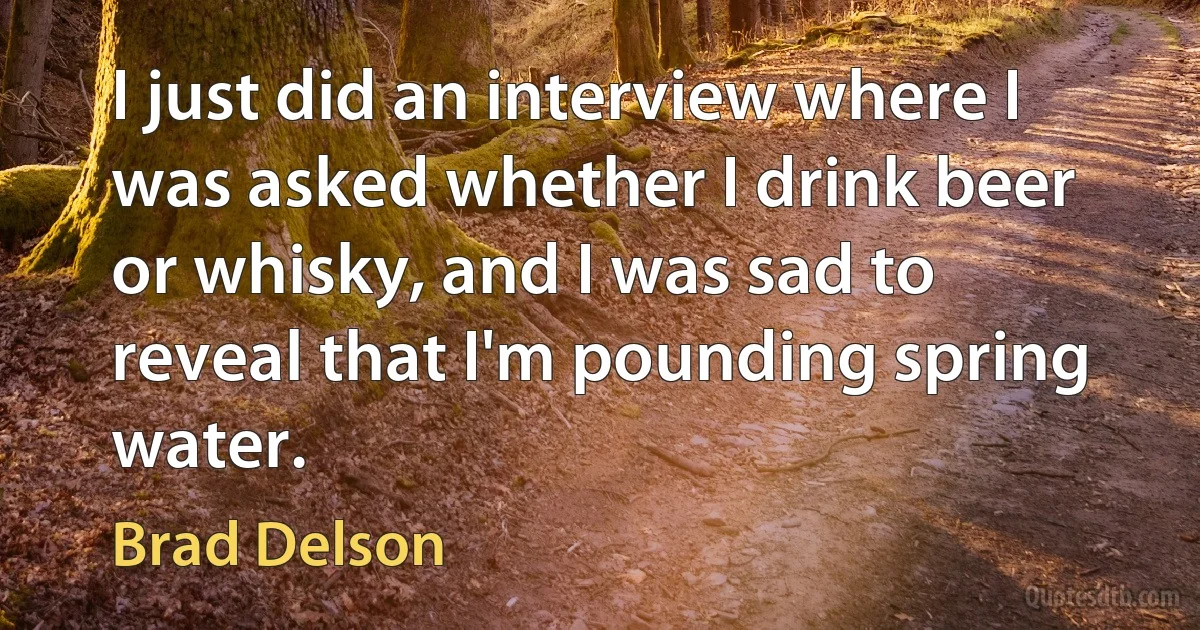 I just did an interview where I was asked whether I drink beer or whisky, and I was sad to reveal that I'm pounding spring water. (Brad Delson)