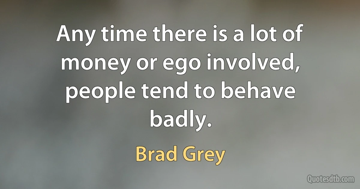 Any time there is a lot of money or ego involved, people tend to behave badly. (Brad Grey)