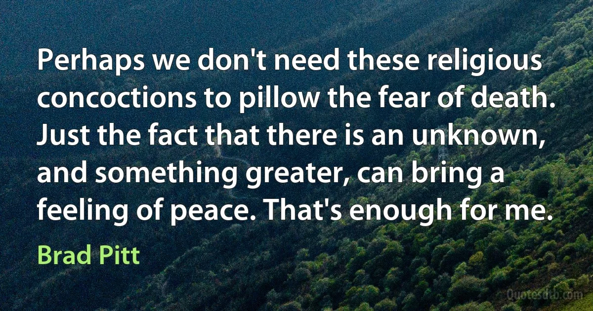 Perhaps we don't need these religious concoctions to pillow the fear of death. Just the fact that there is an unknown, and something greater, can bring a feeling of peace. That's enough for me. (Brad Pitt)