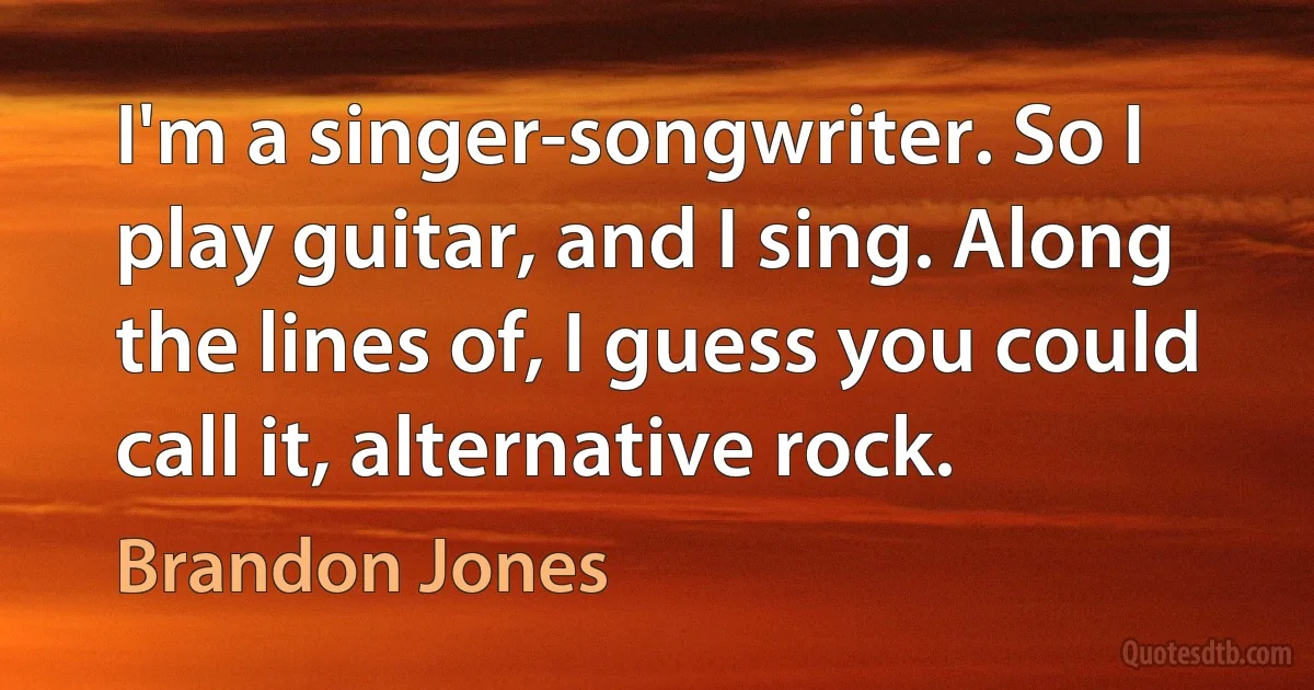 I'm a singer-songwriter. So I play guitar, and I sing. Along the lines of, I guess you could call it, alternative rock. (Brandon Jones)