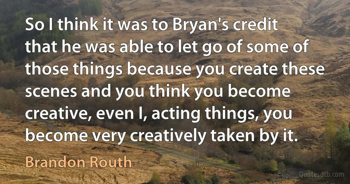 So I think it was to Bryan's credit that he was able to let go of some of those things because you create these scenes and you think you become creative, even I, acting things, you become very creatively taken by it. (Brandon Routh)