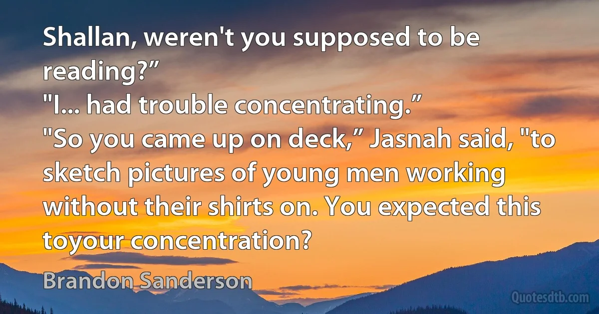 Shallan, weren't you supposed to be reading?”
"I... had trouble concentrating.”
"So you came up on deck,” Jasnah said, "to sketch pictures of young men working without their shirts on. You expected this toyour concentration? (Brandon Sanderson)