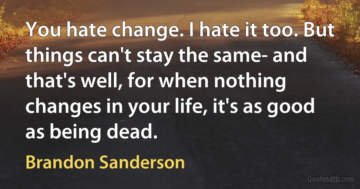 You hate change. I hate it too. But things can't stay the same- and that's well, for when nothing changes in your life, it's as good as being dead. (Brandon Sanderson)