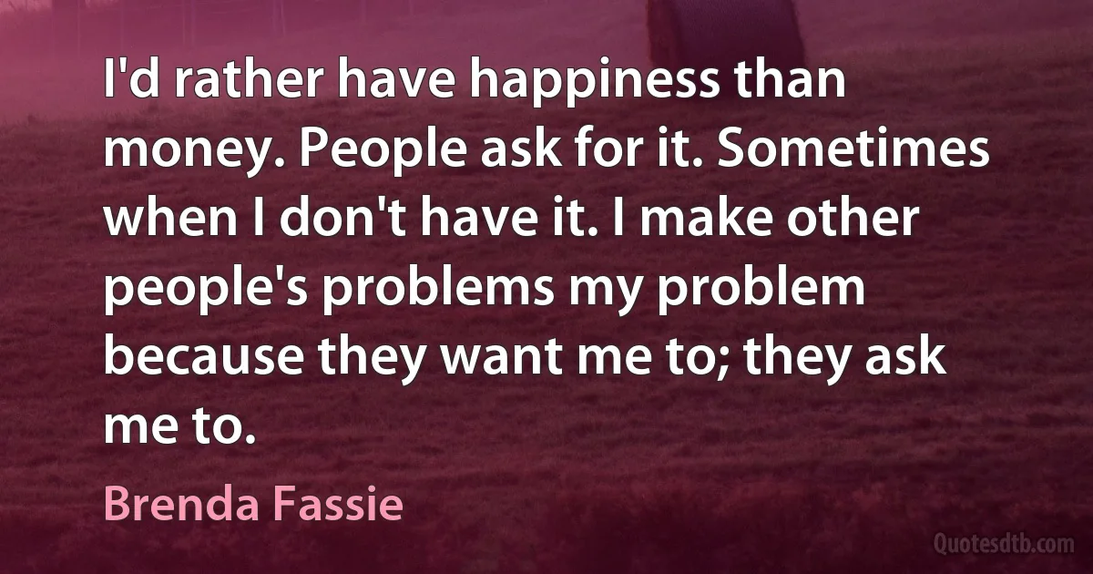 I'd rather have happiness than money. People ask for it. Sometimes when I don't have it. I make other people's problems my problem because they want me to; they ask me to. (Brenda Fassie)