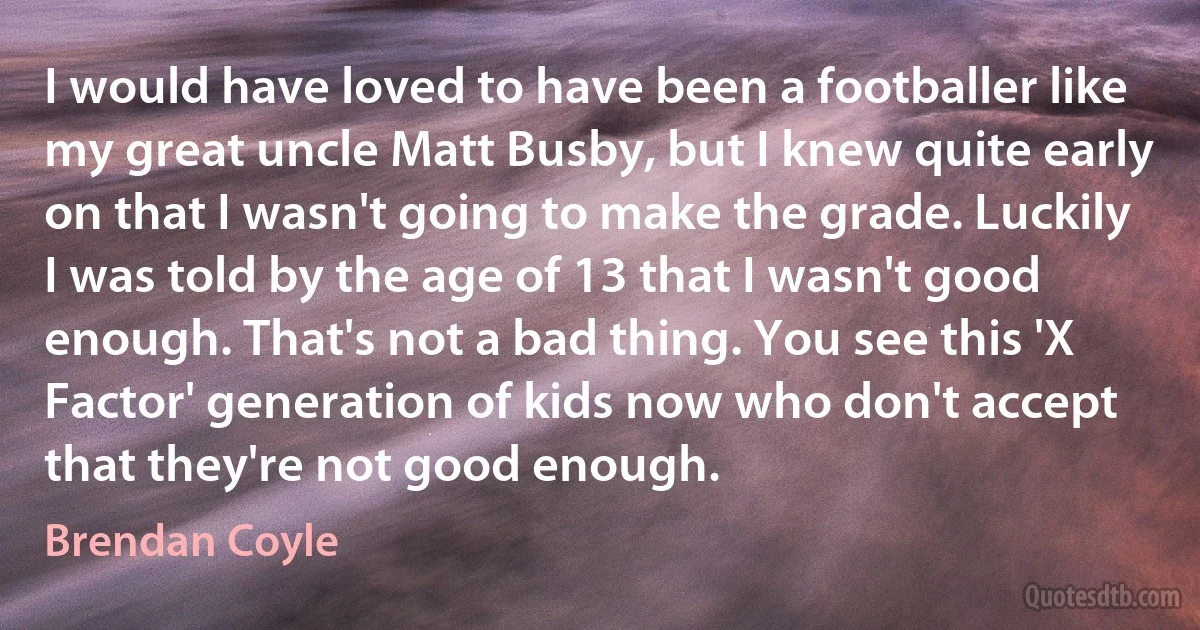 I would have loved to have been a footballer like my great uncle Matt Busby, but I knew quite early on that I wasn't going to make the grade. Luckily I was told by the age of 13 that I wasn't good enough. That's not a bad thing. You see this 'X Factor' generation of kids now who don't accept that they're not good enough. (Brendan Coyle)